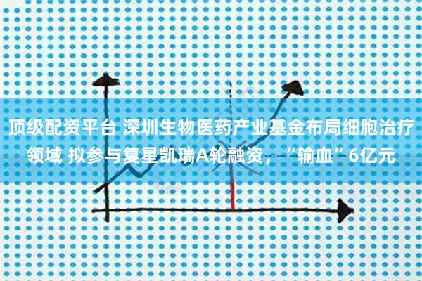 顶级配资平台 深圳生物医药产业基金布局细胞治疗领域 拟参与复星凯瑞A轮融资，“输血”6亿元