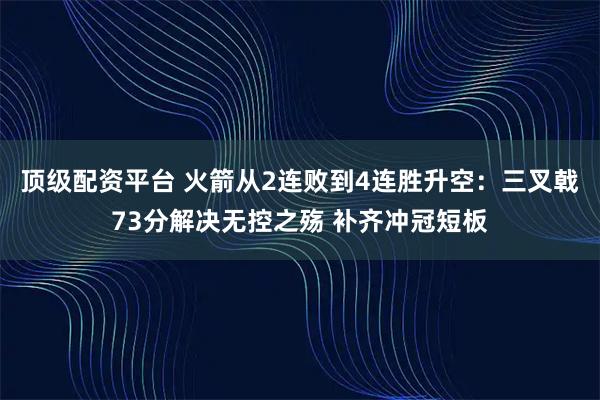 顶级配资平台 火箭从2连败到4连胜升空：三叉戟73分解决无控之殇 补齐冲冠短板