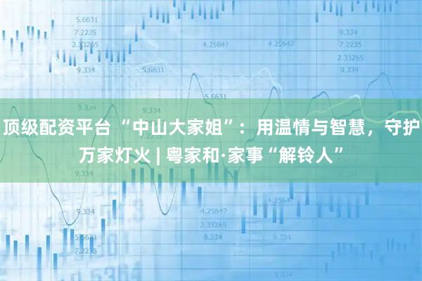顶级配资平台 “中山大家姐”：用温情与智慧，守护万家灯火 | 粤家和·家事“解铃人”