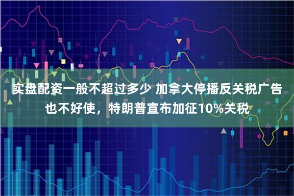 实盘配资一般不超过多少 加拿大停播反关税广告也不好使，特朗普宣布加征10%关税