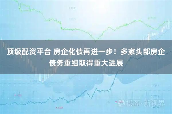 顶级配资平台 房企化债再进一步！多家头部房企债务重组取得重大进展