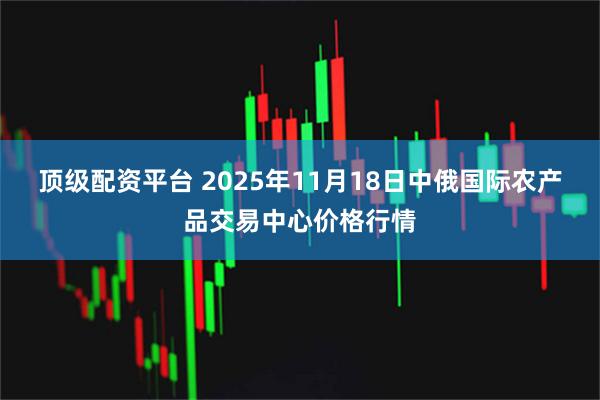 顶级配资平台 2025年11月18日中俄国际农产品交易中心价格行情