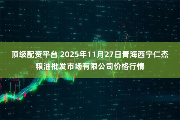顶级配资平台 2025年11月27日青海西宁仁杰粮油批发市场有限公司价格行情