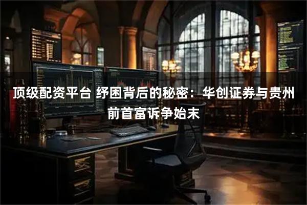 顶级配资平台 纾困背后的秘密：华创证券与贵州前首富诉争始末