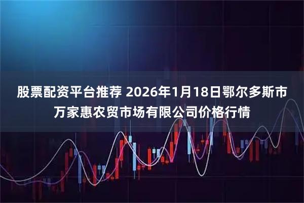 股票配资平台推荐 2026年1月18日鄂尔多斯市万家惠农贸市场有限公司价格行情