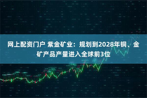 网上配资门户 紫金矿业：规划到2028年铜、金矿产品产量进入全球前3位