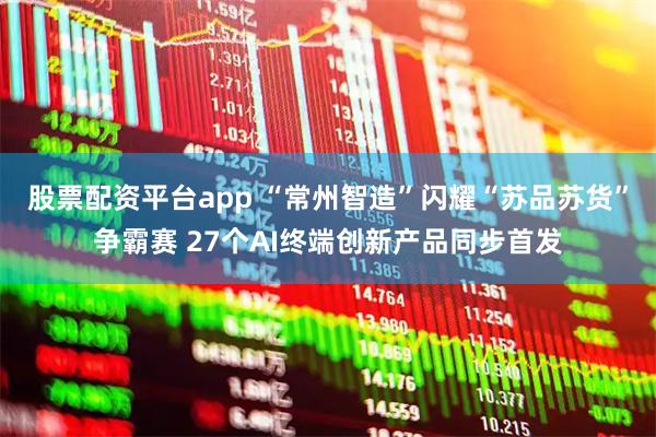 股票配资平台app “常州智造”闪耀“苏品苏货”争霸赛 27个AI终端创新产品同步首发