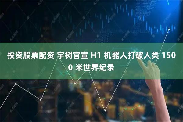 投资股票配资 宇树官宣 H1 机器人打破人类 1500 米世界纪录