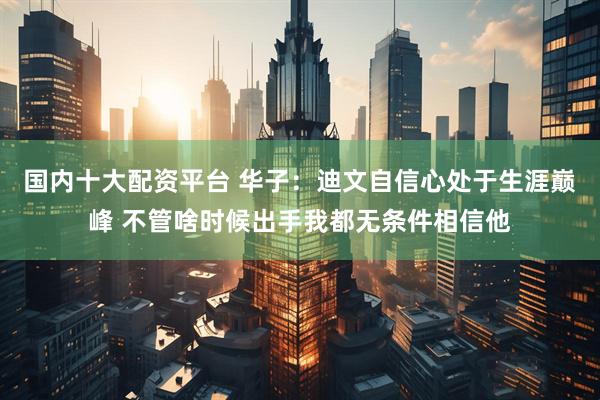 国内十大配资平台 华子：迪文自信心处于生涯巅峰 不管啥时候出手我都无条件相信他