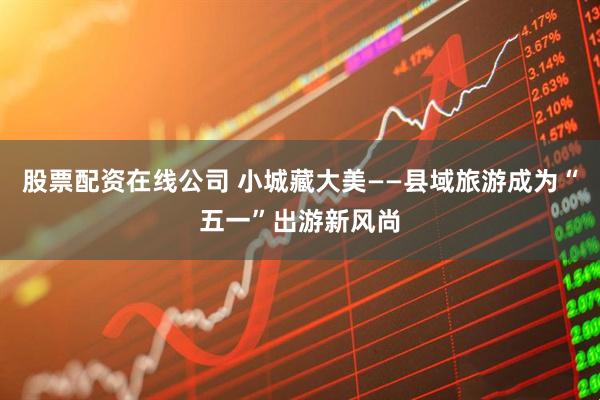 股票配资在线公司 小城藏大美——县域旅游成为“五一”出游新风尚