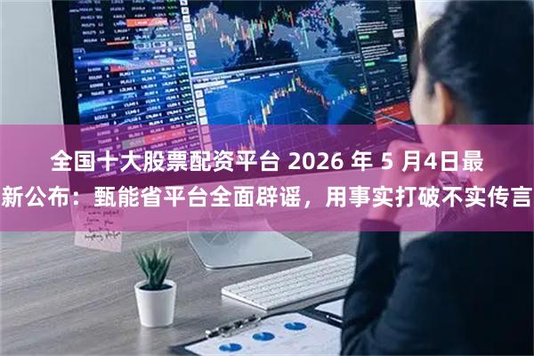 全国十大股票配资平台 2026 年 5 月4日最新公布：甄能省平台全面辟谣，用事实打破不实传言