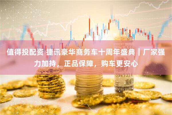 值得投配资 捷讯豪华商务车十周年盛典｜厂家强力加持，正品保障，购车更安心