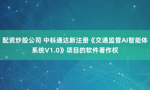 配资炒股公司 中科通达新注册《交通监管AI智能体系统V1.0》项目的软件著作权