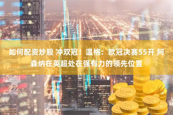 如何配资炒股 冲双冠！温格：欧冠决赛55开 阿森纳在英超处在强有力的领先位置