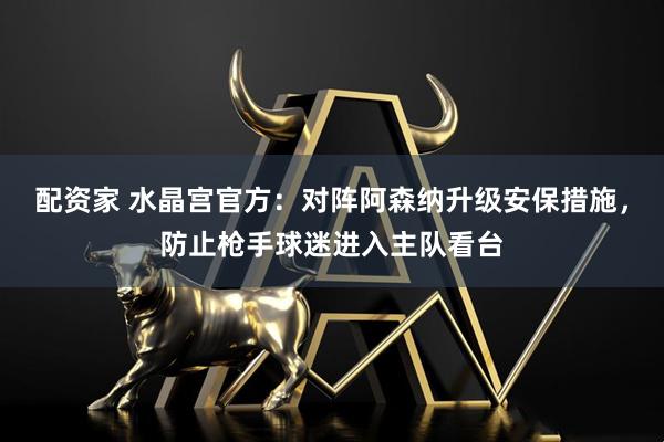 配资家 水晶宫官方：对阵阿森纳升级安保措施，防止枪手球迷进入主队看台