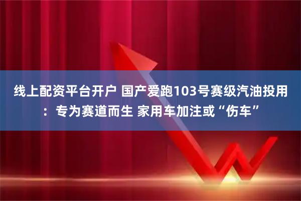 线上配资平台开户 国产爱跑103号赛级汽油投用：专为赛道而生 家用车加注或“伤车”