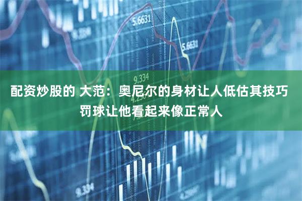 配资炒股的 大范：奥尼尔的身材让人低估其技巧 罚球让他看起来像正常人