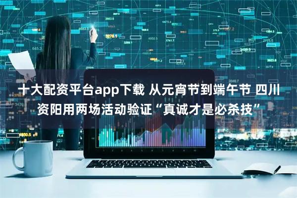 十大配资平台app下载 从元宵节到端午节 四川资阳用两场活动验证“真诚才是必杀技”