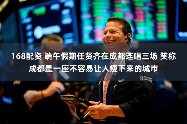 168配资 端午假期任贤齐在成都连唱三场 笑称成都是一座不容易让人瘦下来的城市