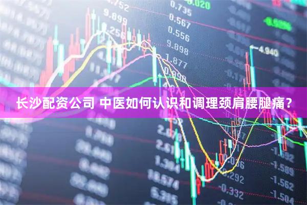 长沙配资公司 中医如何认识和调理颈肩腰腿痛？