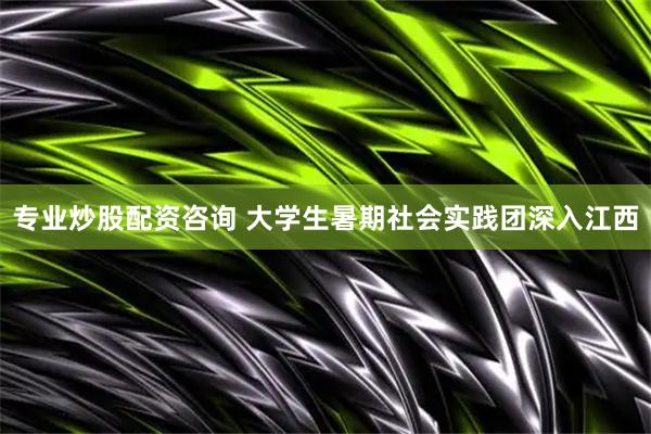 专业炒股配资咨询 大学生暑期社会实践团深入江西