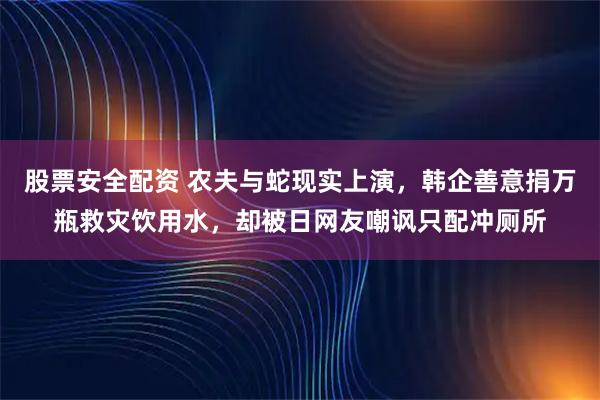 股票安全配资 农夫与蛇现实上演，韩企善意捐万瓶救灾饮用水，却被日网友嘲讽只配冲厕所